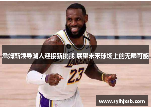 詹姆斯领导湖人迎接新挑战 展望未来球场上的无限可能