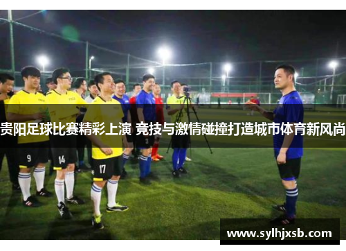 贵阳足球比赛精彩上演 竞技与激情碰撞打造城市体育新风尚