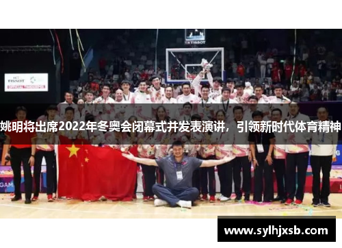 姚明将出席2022年冬奥会闭幕式并发表演讲，引领新时代体育精神