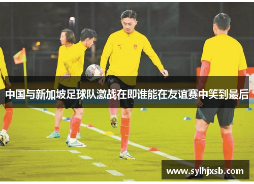 中国与新加坡足球队激战在即谁能在友谊赛中笑到最后